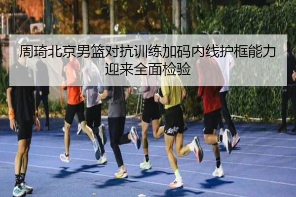 周琦北京男篮对抗训练加码内线护框能力迎来全面检验